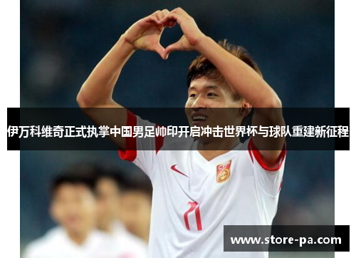 伊万科维奇正式执掌中国男足帅印开启冲击世界杯与球队重建新征程