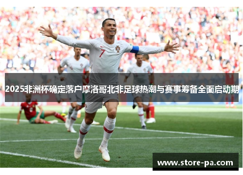 2025非洲杯确定落户摩洛哥北非足球热潮与赛事筹备全面启动期 2025非洲杯确定落户摩洛哥北非足球热潮与赛事筹备全面启动期