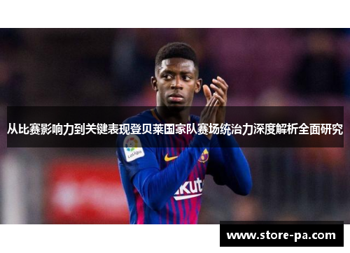 从比赛影响力到关键表现登贝莱国家队赛场统治力深度解析全面研究 从比赛影响力到关键表现登贝莱国家队赛场统治力深度解析全面研究