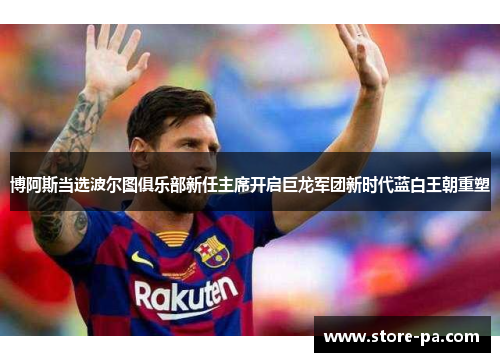 博阿斯当选波尔图俱乐部新任主席开启巨龙军团新时代蓝白王朝重塑