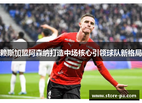 赖斯加盟阿森纳打造中场核心引领球队新格局