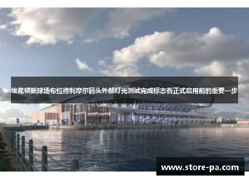 埃弗顿新球场布拉德利摩尔码头外部灯光测试完成标志着正式启用前的重要一步