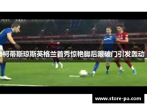 柯蒂斯琼斯英格兰首秀惊艳脚后跟破门引发轰动