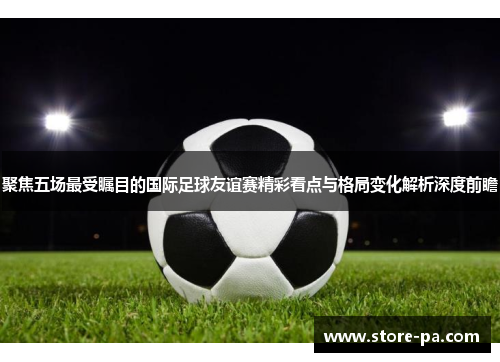 聚焦五场最受瞩目的国际足球友谊赛精彩看点与格局变化解析深度前瞻 聚焦五场最受瞩目的国际足球友谊赛精彩看点与格局变化解析深度前瞻