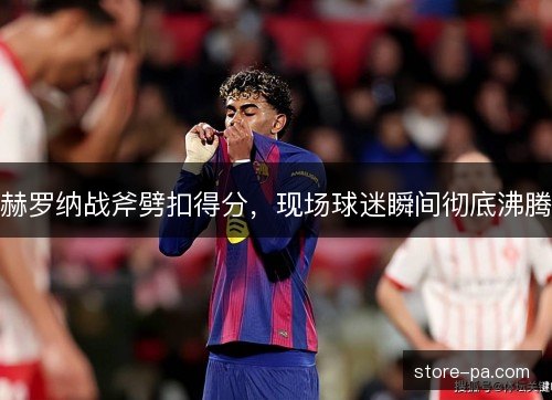 赫罗纳战斧劈扣得分,现场球迷瞬间彻底沸腾 赫罗纳战斧劈扣得分,现场球迷瞬间彻底沸腾